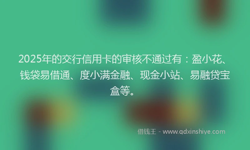 2025年的交行信用卡的审核不通过有：盈小花、钱袋易借通、度小满金融、现金小站、易融贷宝盒等。