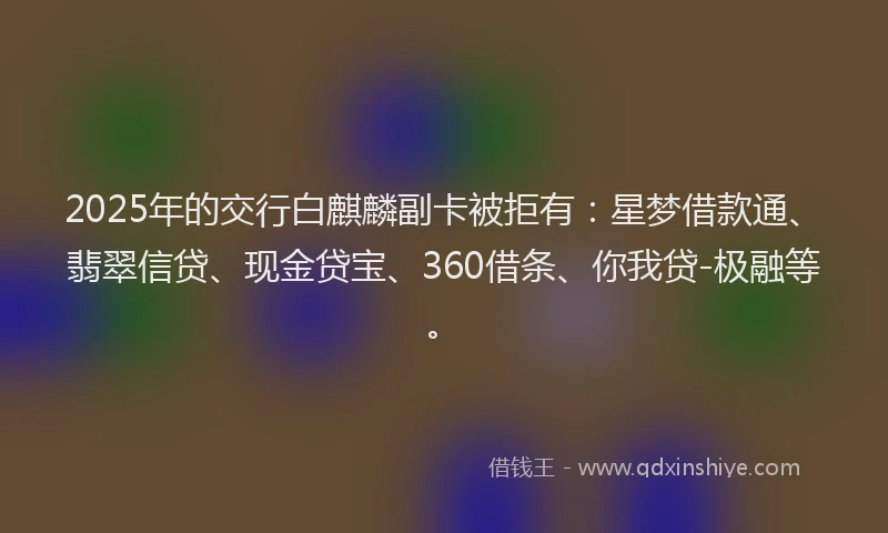 2025年的交行白麒麟副卡被拒有：星梦借款通、翡翠信贷、现金贷宝、360借条、你我贷-极融等。
