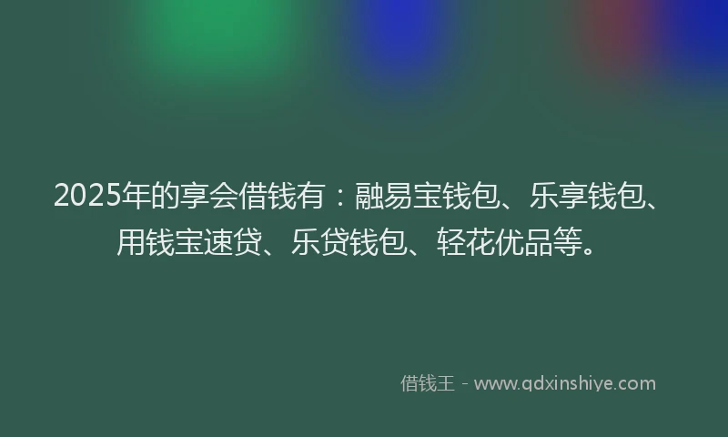 2025年的享会借钱有：融易宝钱包、乐享钱包、用钱宝速贷、乐贷钱包、轻花优品等。