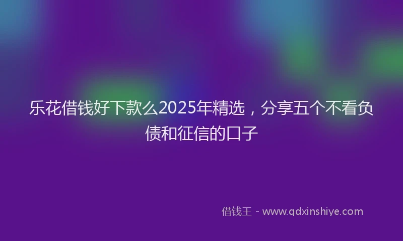 乐花借钱好下款么2025年精选，分享五个不看负债和征信的口子