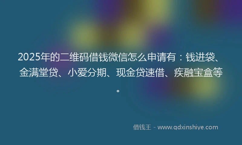 2025年的二维码借钱微信怎么申请有：钱进袋、金满堂贷、小爱分期、现金贷速借、疾融宝盒等。