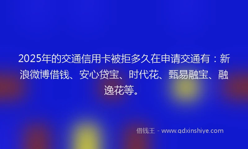 2025年的交通信用卡被拒多久在申请交通有：新浪微博借钱、安心贷宝、时代花、甄易融宝、融逸花等。