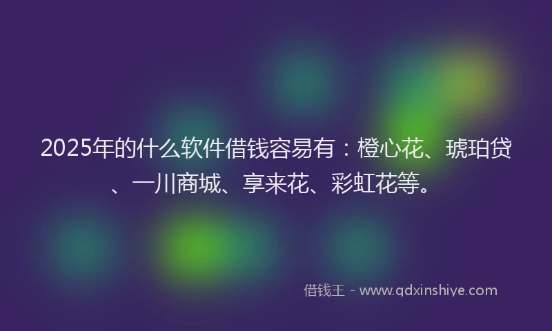 2025年的什么软件借钱容易有：橙心花、琥珀贷、一川商城、享来花、彩虹花等。
