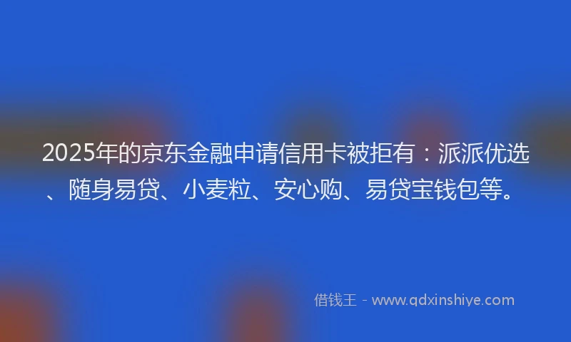 2025年的京东金融申请信用卡被拒有：派派优选、随身易贷、小麦粒、安心购、易贷宝钱包等。