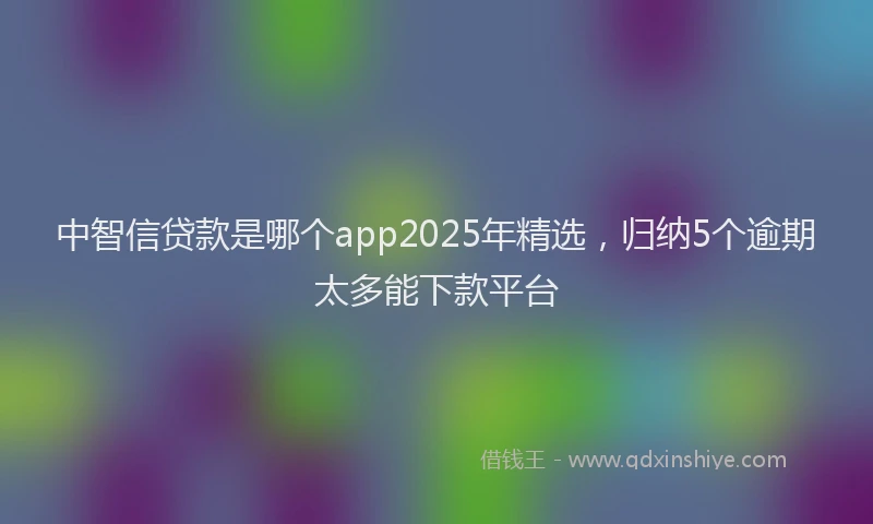 中智信贷款是哪个app2025年精选，归纳5个逾期太多能下款平台