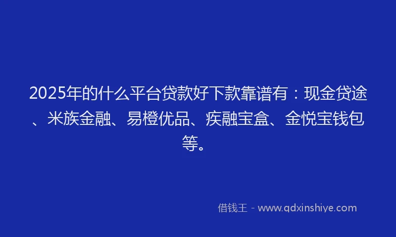 2025年的什么平台贷款好下款靠谱有：现金贷途、米族金融、易橙优品、疾融宝盒、金悦宝钱包等。