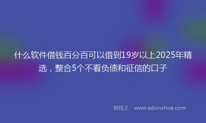 什么软件借钱百分百可以借到19岁以上2025年精选，整合5个不看负债和征信的口子