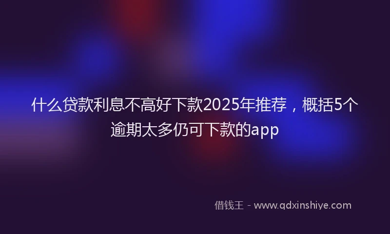 什么贷款利息不高好下款2025年推荐，概括5个逾期太多仍可下款的app