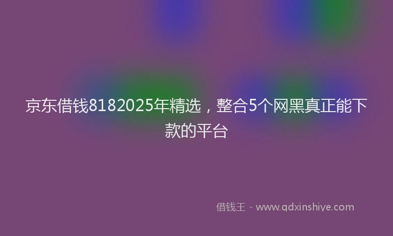 京东借钱8182025年精选，整合5个网黑真正能下款的平台
