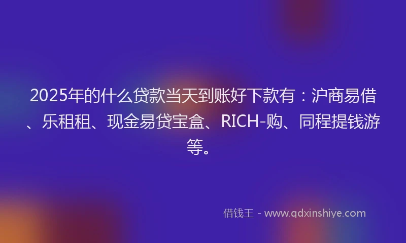 2025年的什么贷款当天到账好下款有：沪商易借、乐租租、现金易贷宝盒、RICH-购、同程提钱游等。