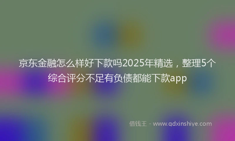 京东金融怎么样好下款吗2025年精选，整理5个综合评分不足有负债都能下款app