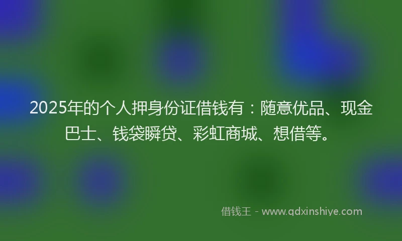 2025年的个人押身份证借钱有：随意优品、现金巴士、钱袋瞬贷、彩虹商城、想借等。