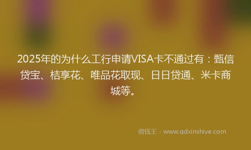 2025年的为什么工行申请VISA卡不通过有：甄信贷宝、桔享花、唯品花取现、日日贷通、米卡商城等。