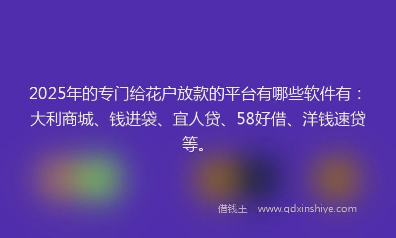 2025年的专门给花户放款的平台有哪些软件有：大利商城、钱进袋、宜人贷、58好借、洋钱速贷等。