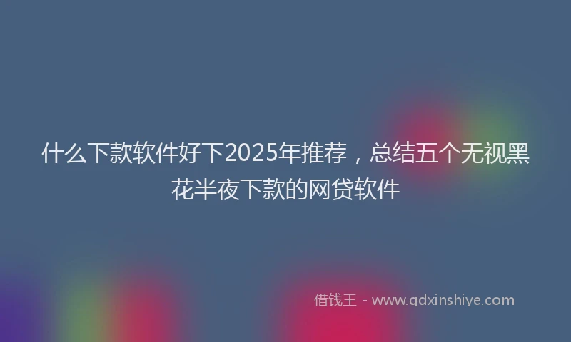 什么下款软件好下2025年推荐，总结五个无视黑花半夜下款的网贷软件