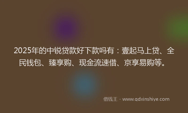 2025年的中锐贷款好下款吗有：壹起马上贷、全民钱包、臻享购、现金流速借、京享易购等。