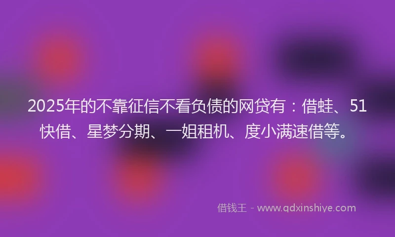 2025年的不靠征信不看负债的网贷有：借蛙、51快借、星梦分期、一姐租机、度小满速借等。