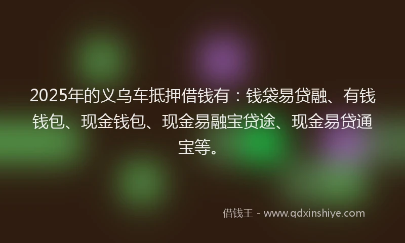 2025年的义乌车抵押借钱有：钱袋易贷融、有钱钱包、现金钱包、现金易融宝贷途、现金易贷通宝等。