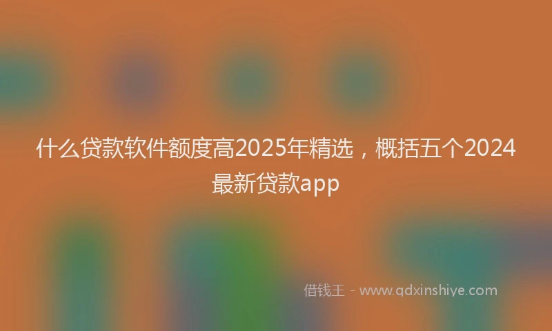 什么贷款软件额度高2025年精选，概括五个2024最新贷款app