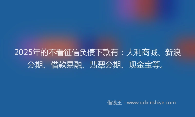 2025年的不看征信负债下款有：大利商城、新浪分期、借款易融、翡翠分期、现金宝等。