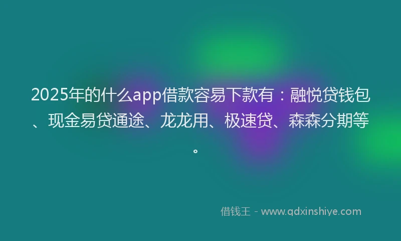2025年的什么app借款容易下款有：融悦贷钱包、现金易贷通途、龙龙用、极速贷、森森分期等。
