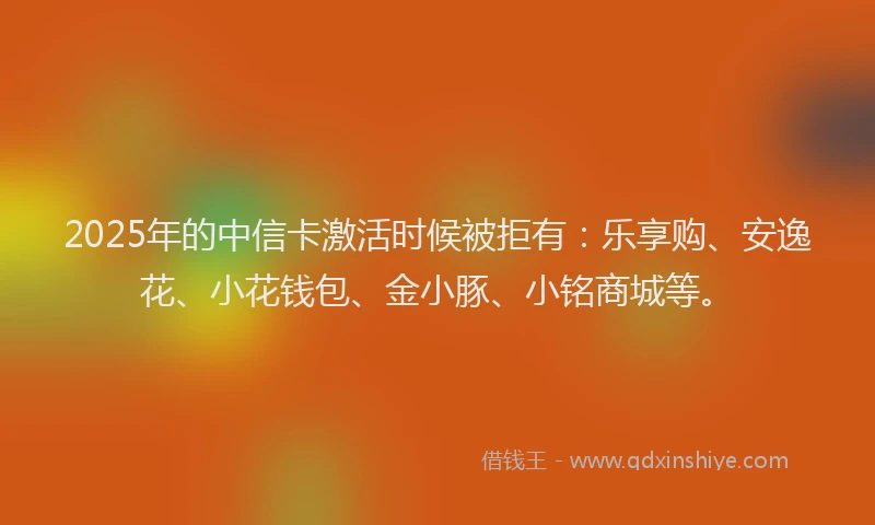 2025年的中信卡激活时候被拒有：乐享购、安逸花、小花钱包、金小豚、小铭商城等。