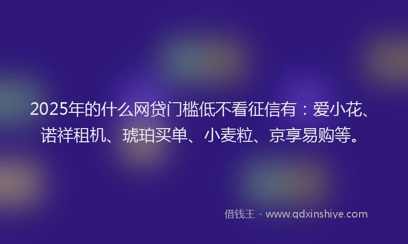2025年的什么网贷门槛低不看征信有：爱小花、诺祥租机、琥珀买单、小麦粒、京享易购等。