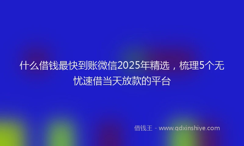 什么借钱最快到账微信2025年精选，梳理5个无忧速借当天放款的平台