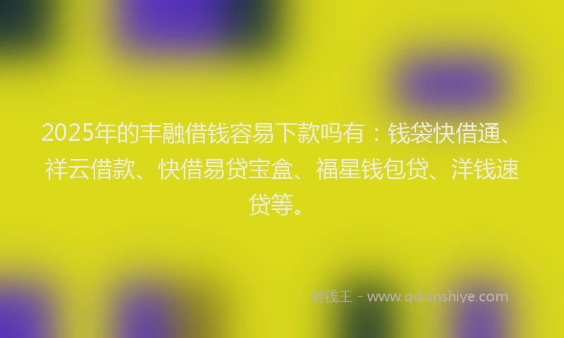 2025年的丰融借钱容易下款吗有：钱袋快借通、祥云借款、快借易贷宝盒、福星钱包贷、洋钱速贷等。
