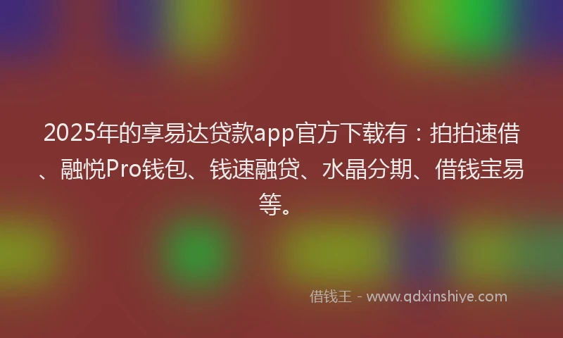 2025年的享易达贷款app官方下载有：拍拍速借、融悦Pro钱包、钱速融贷、水晶分期、借钱宝易等。