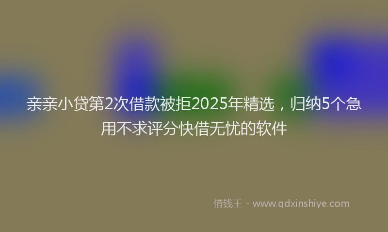 亲亲小贷第2次借款被拒2025年精选，归纳5个急用不求评分快借无忧的软件
