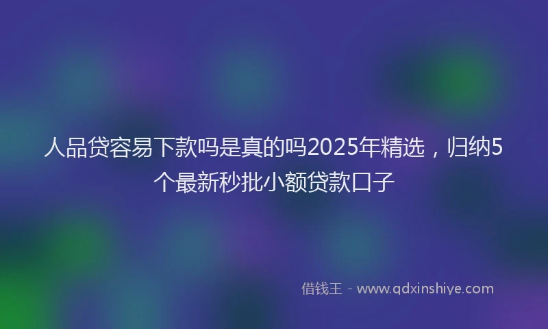 人品贷容易下款吗是真的吗2025年精选，归纳5个最新秒批小额贷款口子