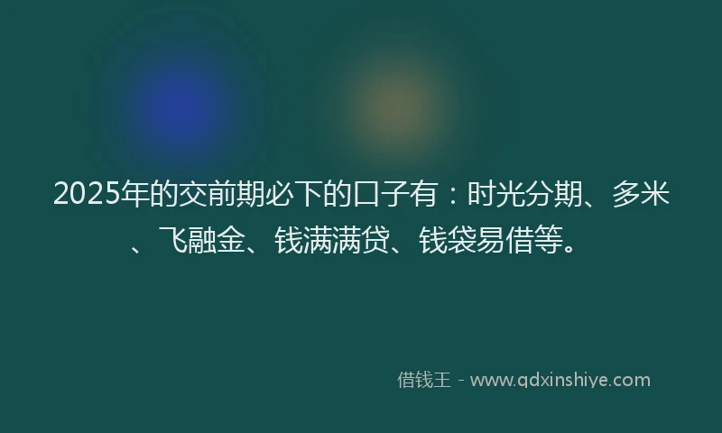 2025年的交前期必下的口子有：时光分期、多米、飞融金、钱满满贷、钱袋易借等。