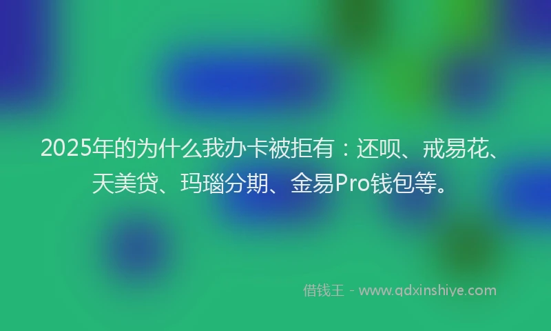 2025年的为什么我办卡被拒有：还呗、戒易花、天美贷、玛瑙分期、金易Pro钱包等。