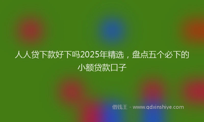 人人贷下款好下吗2025年精选，盘点五个必下的小额贷款口子