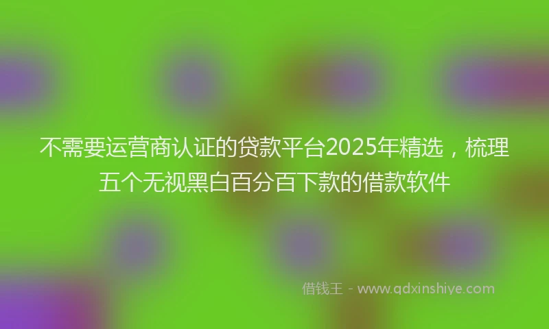 不需要运营商认证的贷款平台2025年精选，梳理五个无视黑白百分百下款的借款软件