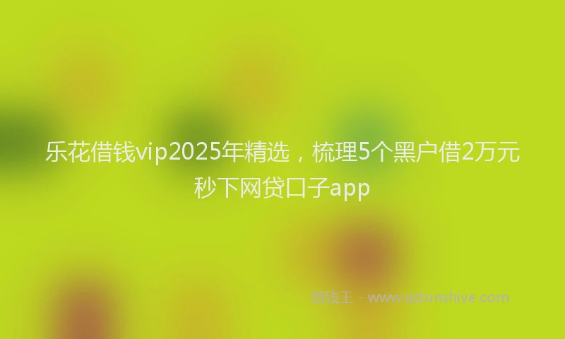 乐花借钱vip2025年精选，梳理5个黑户借2万元秒下网贷口子app