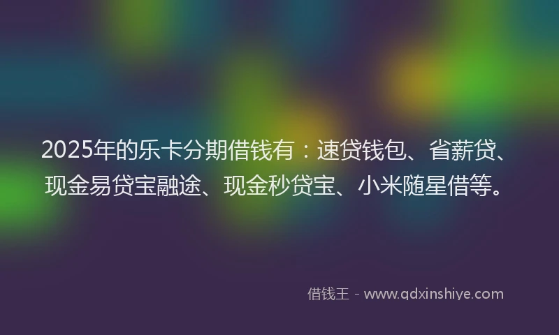 2025年的乐卡分期借钱有：速贷钱包、省薪贷、现金易贷宝融途、现金秒贷宝、小米随星借等。