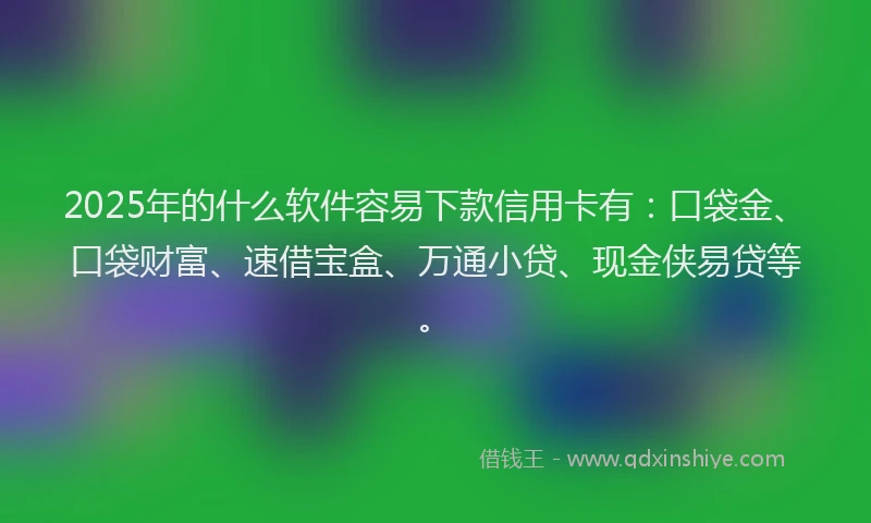 2025年的什么软件容易下款信用卡有：口袋金、口袋财富、速借宝盒、万通小贷、现金侠易贷等。