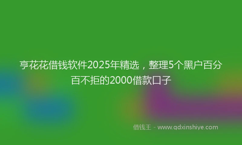 亨花花借钱软件2025年精选，整理5个黑户百分百不拒的2000借款口子