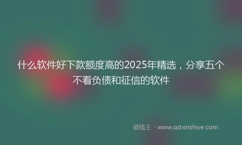 什么软件好下款额度高的2025年精选，分享五个不看负债和征信的软件