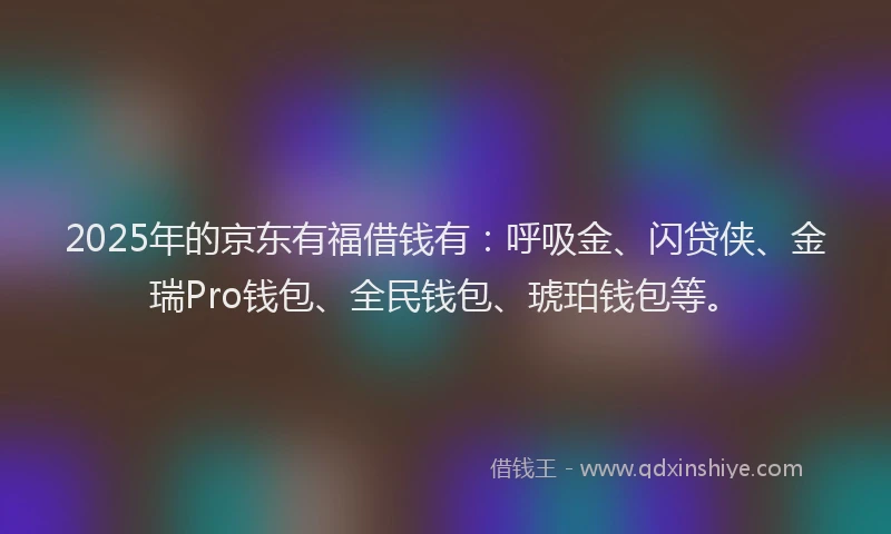 2025年的京东有福借钱有：呼吸金、闪贷侠、金瑞Pro钱包、全民钱包、琥珀钱包等。