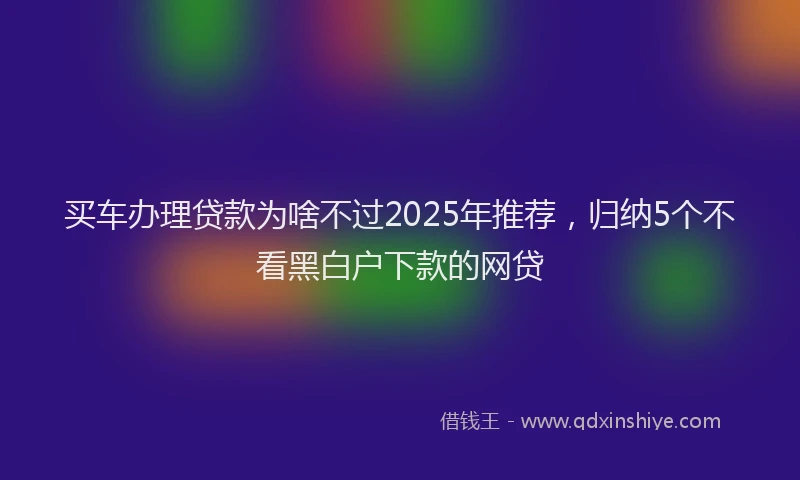 买车办理贷款为啥不过2025年推荐，归纳5个不看黑白户下款的网贷