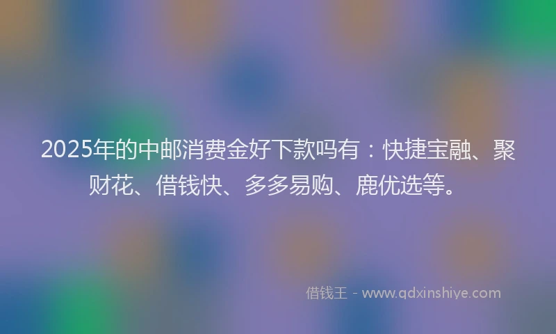 2025年的中邮消费金好下款吗有：快捷宝融、聚财花、借钱快、多多易购、鹿优选等。