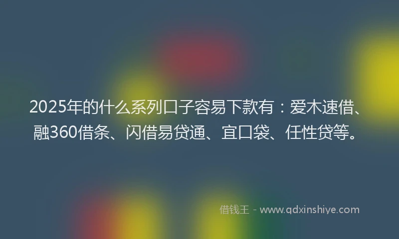 2025年的什么系列口子容易下款有：爱木速借、融360借条、闪借易贷通、宜口袋、任性贷等。