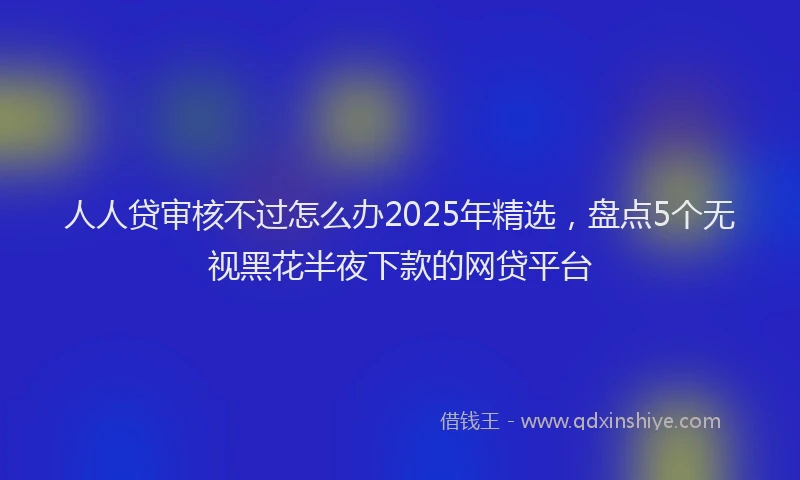 人人贷审核不过怎么办2025年精选，盘点5个无视黑花半夜下款的网贷平台