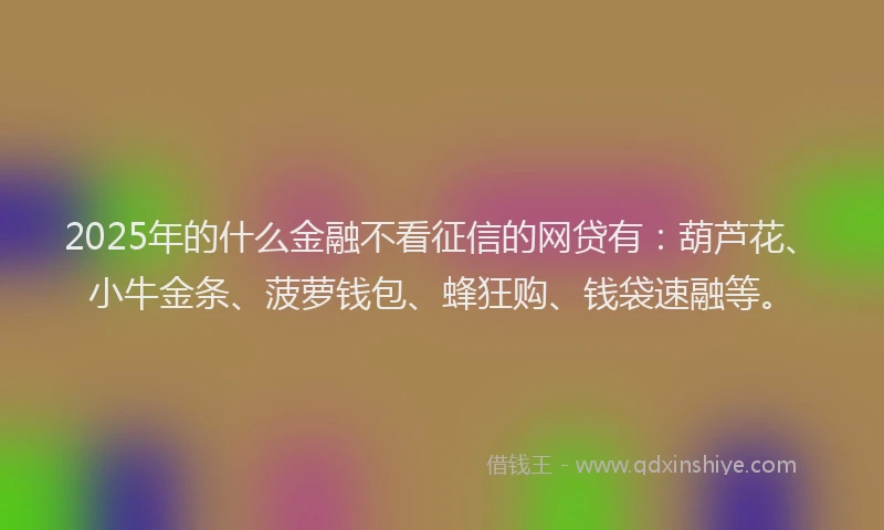 2025年的什么金融不看征信的网贷有：葫芦花、小牛金条、菠萝钱包、蜂狂购、钱袋速融等。