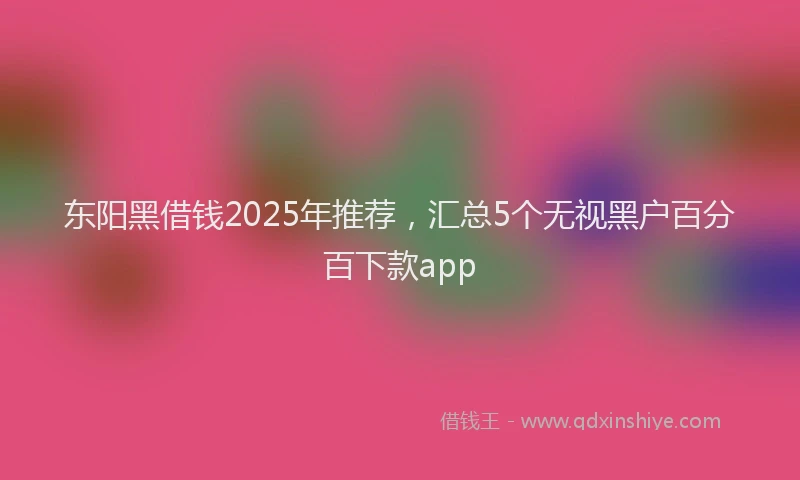 东阳黑借钱2025年推荐，汇总5个无视黑户百分百下款app