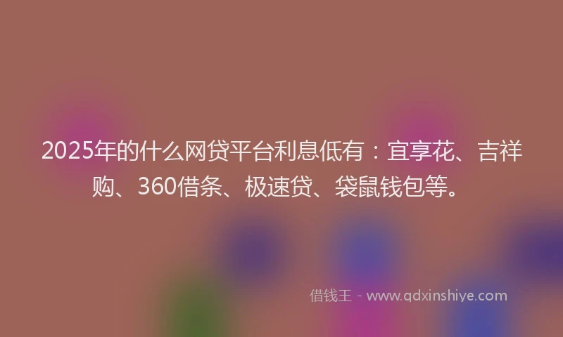 2025年的什么网贷平台利息低有：宜享花、吉祥购、360借条、极速贷、袋鼠钱包等。
