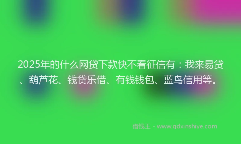 2025年的什么网贷下款快不看征信有：我来易贷、葫芦花、钱贷乐借、有钱钱包、蓝鸟信用等。